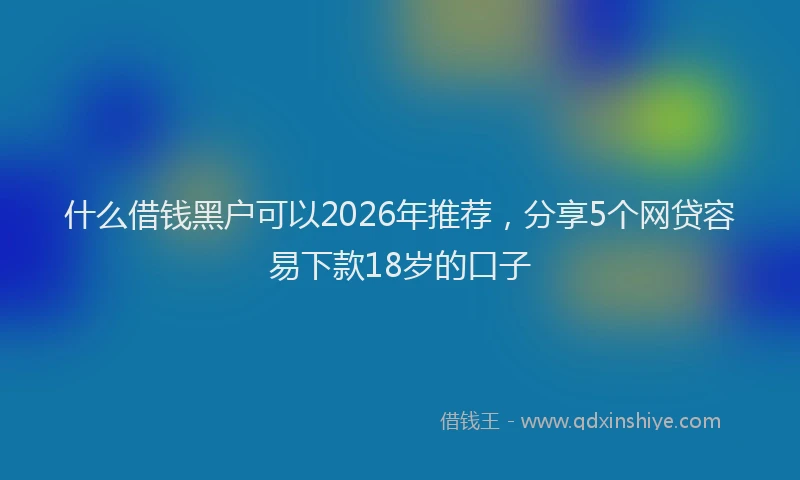 什么借钱黑户可以2026年推荐,分享5个网贷容易下款18岁的口子
