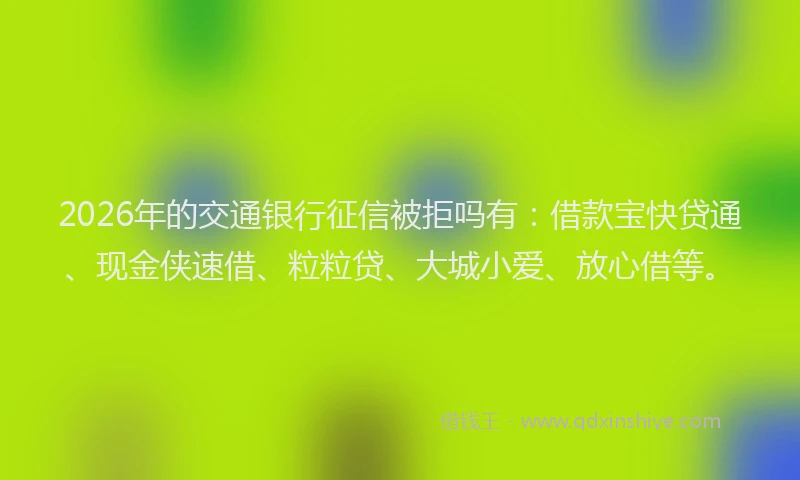 2026年的交通银行征信被拒吗有：借款宝快贷通、现金侠速借、粒粒贷、大城小爱、放心借等。