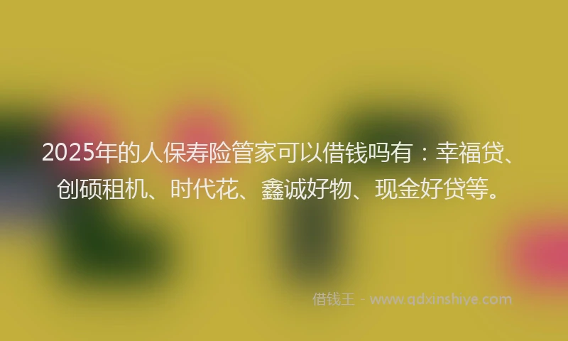 2025年的人保寿险管家可以借钱吗有:幸福贷、创硕租机、时代花、鑫诚好物、现金好贷等。