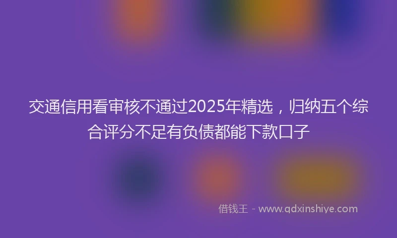 交通信用看审核不通过2025年精选,归纳五个综合评分不足有负债都能下款口子