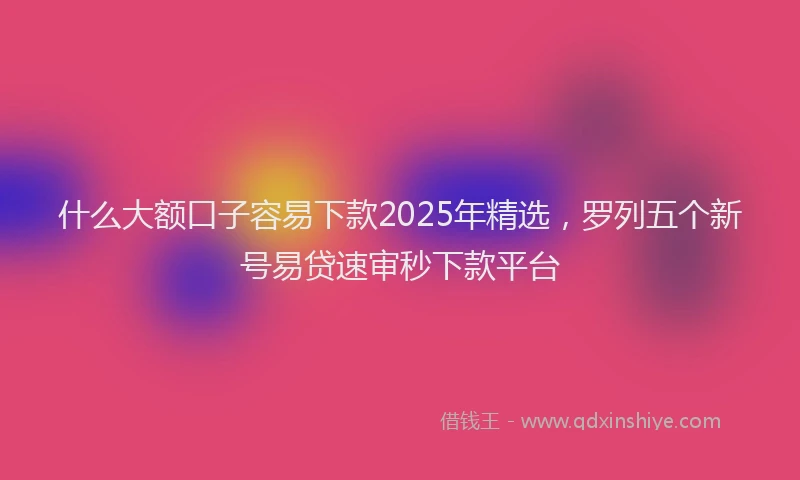 什么大额口子容易下款2025年精选，罗列五个新号易贷速审秒下款平台