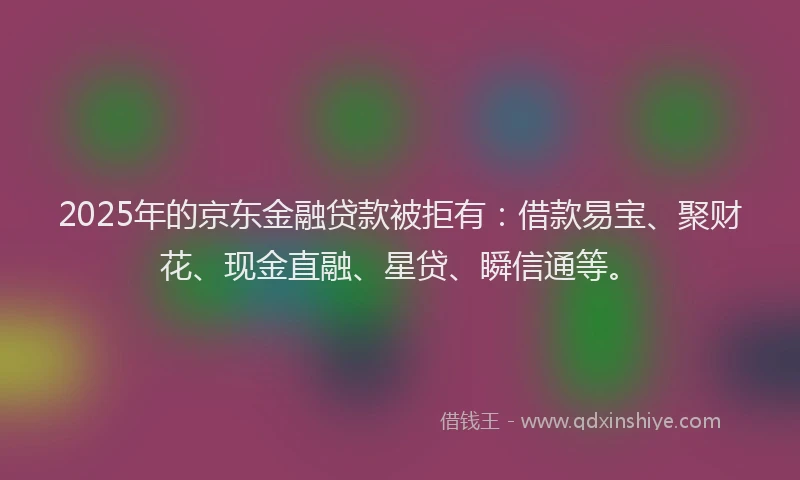 2025年的京东金融贷款被拒有：借款易宝、聚财花、现金直融、星贷、瞬信通等。