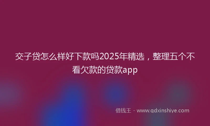 交子贷怎么样好下款吗2025年精选，整理五个不看欠款的贷款app