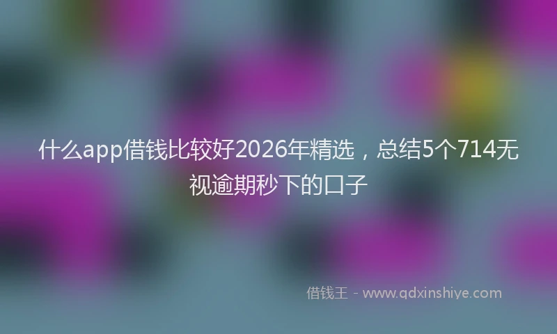 什么app借钱比较好2026年精选，总结5个714无视逾期秒下的口子