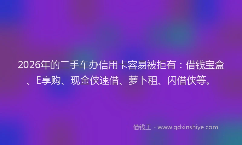 2026年的二手车办信用卡容易被拒有:借钱宝盒、E享购、现金侠速借、萝卜租、闪借侠等。