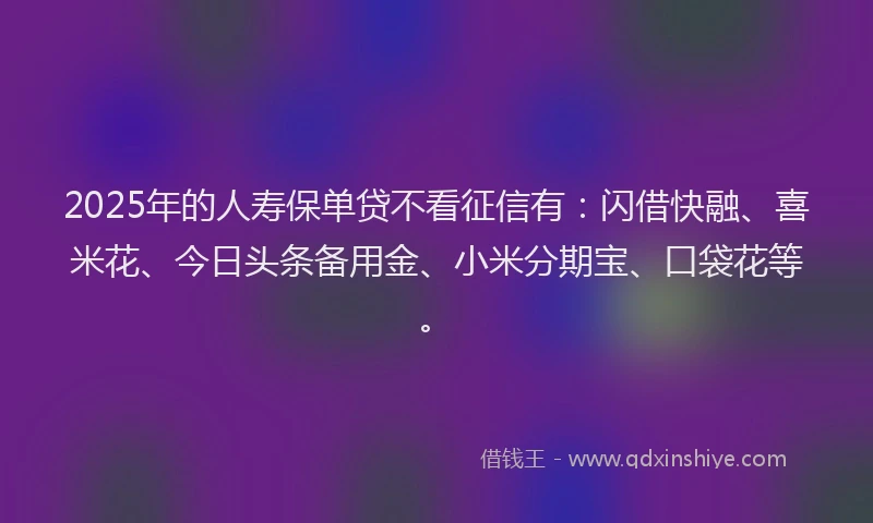 2025年的人寿保单贷不看征信有：闪借快融、喜米花、今日头条备用金、小米分期宝、口袋花等。