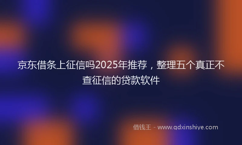 京东借条上征信吗2025年推荐，整理五个真正不查征信的贷款软件