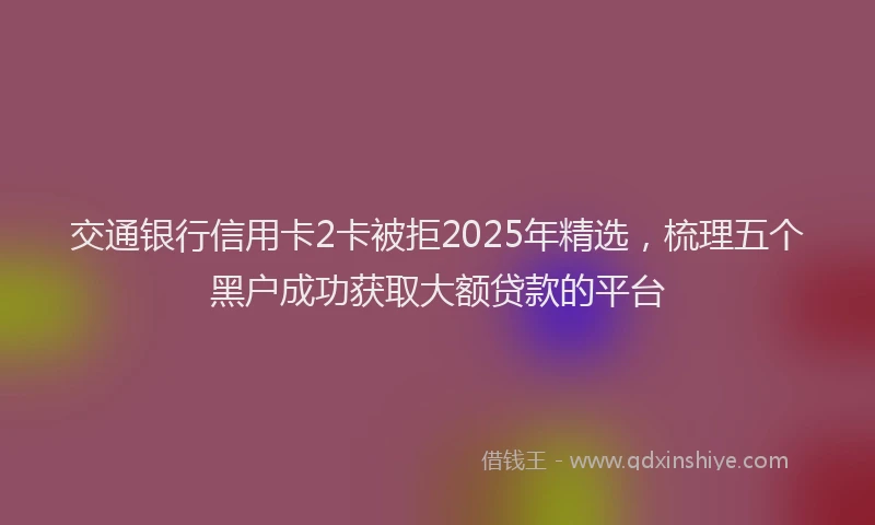 交通银行信用卡2卡被拒2025年精选，梳理五个黑户成功获取大额贷款的平台