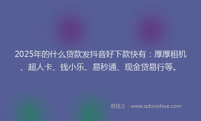 2025年的什么贷款发抖音好下款快有:厚厚租机、超人卡、钱小乐、易秒通、现金贷易行等。