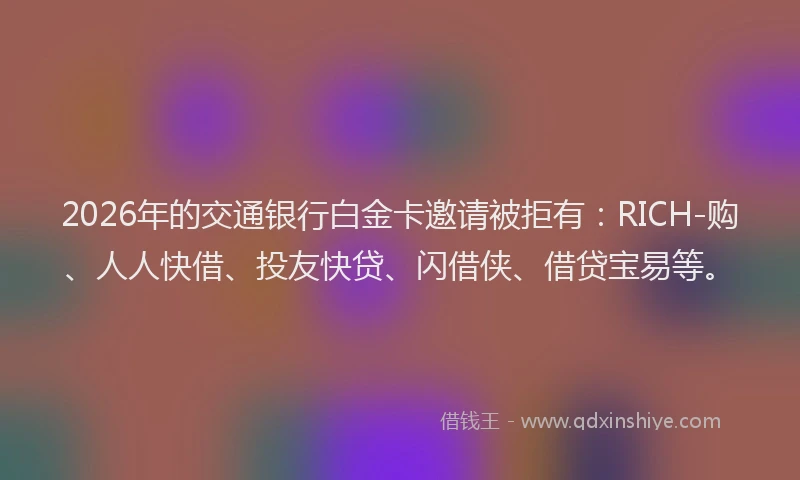 2026年的交通银行白金卡邀请被拒有：RICH-购、人人快借、投友快贷、闪借侠、借贷宝易等。