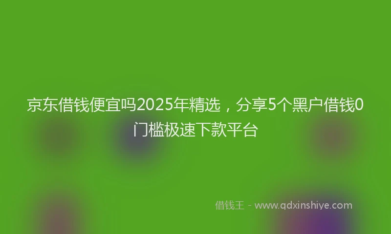 京东借钱便宜吗2025年精选,分享5个黑户借钱0门槛极速下款平台
