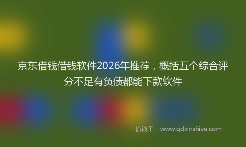京东借钱借钱软件2026年推荐,概括五个综合评分不足有负债都能下款软件