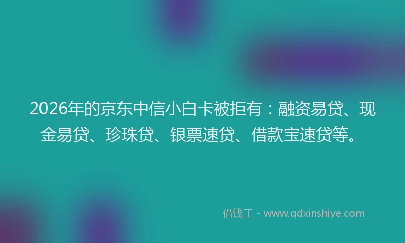 2026年的京东中信小白卡被拒有：融资易贷、现金易贷、珍珠贷、银票速贷、借款宝速贷等。