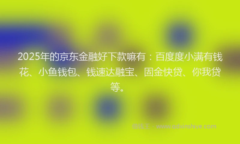 2025年的京东金融好下款嘛有：百度度小满有钱花、小鱼钱包、钱速达融宝、固金快贷、你我贷等。