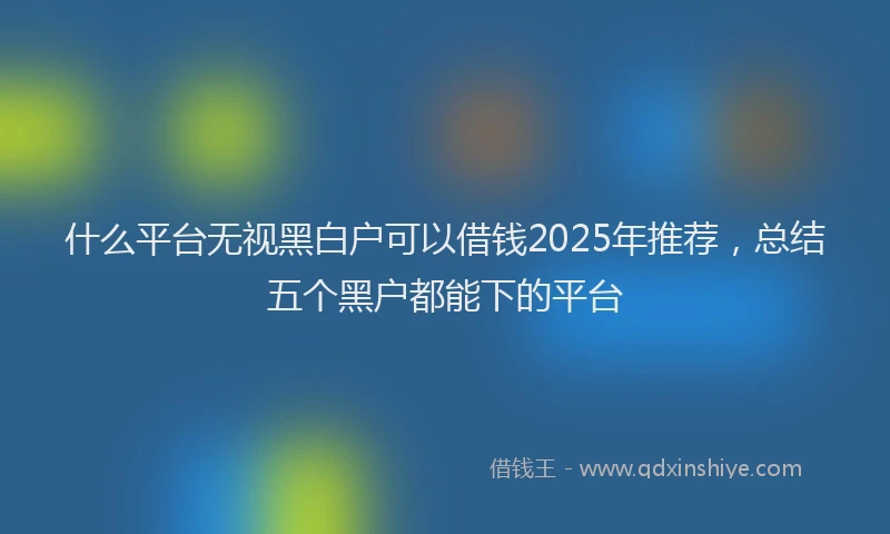 什么平台无视黑白户可以借钱2025年推荐，总结五个黑户都能下的平台