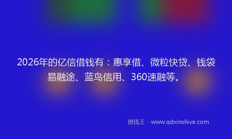 2026年的亿信借钱有：惠享借、微粒快贷、钱袋易融途、蓝鸟信用、360速融等。