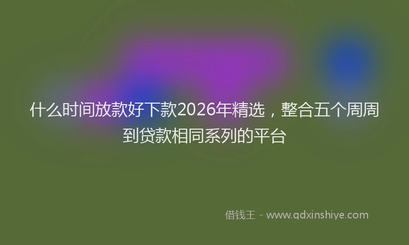 什么时间放款好下款2026年精选，整合五个周周到贷款相同系列的平台