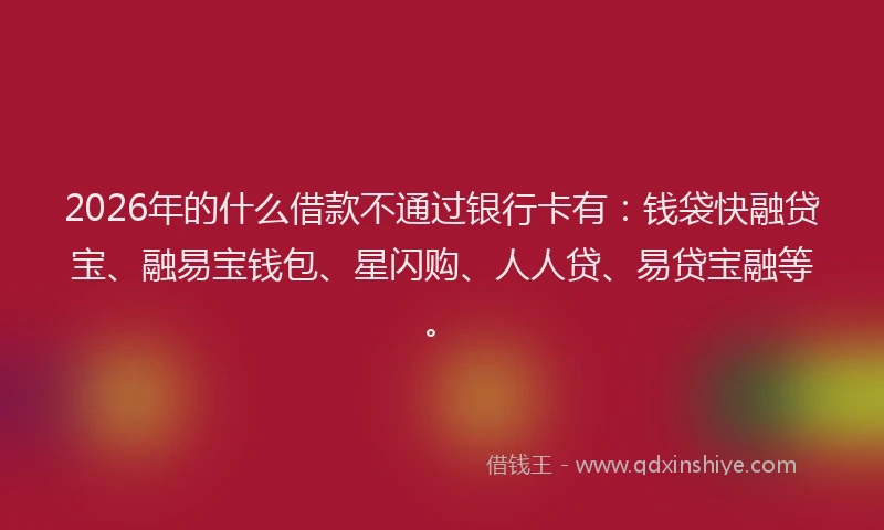 2026年的什么借款不通过银行卡有:钱袋快融贷宝、融易宝钱包、星闪购、人人贷、易贷宝融等。