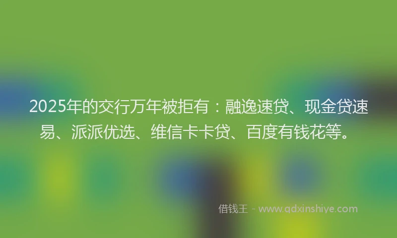 2025年的交行万年被拒有：融逸速贷、现金贷速易、派派优选、维信卡卡贷、百度有钱花等。