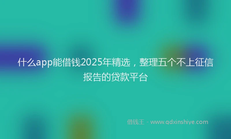 什么app能借钱2025年精选，整理五个不上征信报告的贷款平台