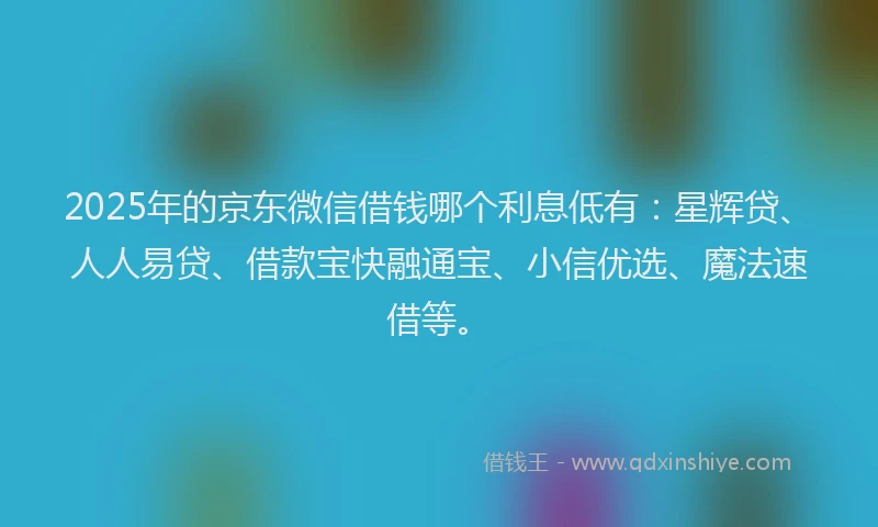 2025年的京东微信借钱哪个利息低有：星辉贷、人人易贷、借款宝快融通宝、小信优选、魔法速借等。