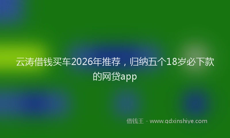 云涛借钱买车2026年推荐,归纳五个18岁必下款的网贷app
