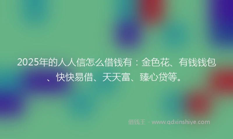 2025年的人人信怎么借钱有:金色花、有钱钱包、快快易借、天天富、臻心贷等。
