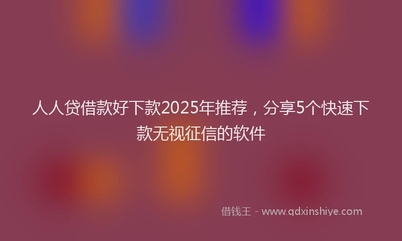 人人贷借款好下款2025年推荐，分享5个快速下款无视征信的软件