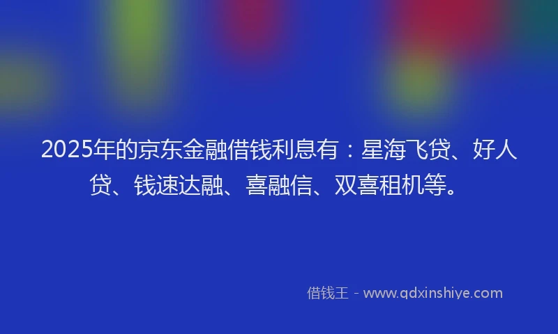 2025年的京东金融借钱利息有：星海飞贷、好人贷、钱速达融、喜融信、双喜租机等。