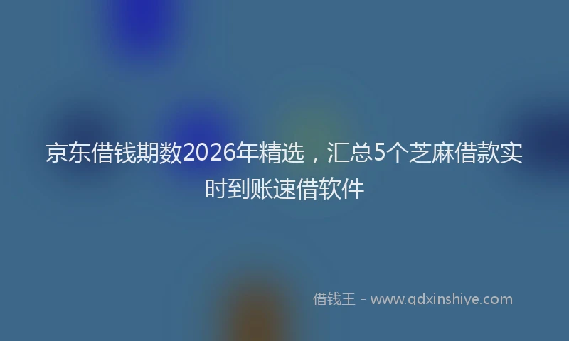 京东借钱期数2026年精选，汇总5个芝麻借款实时到账速借软件