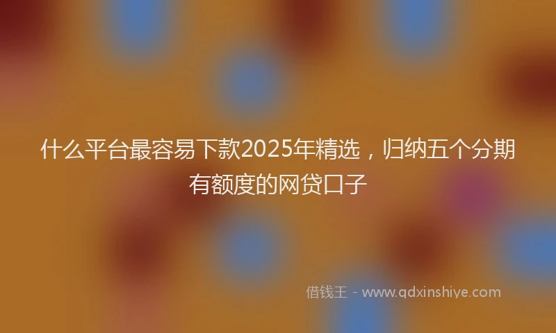 什么平台最容易下款2025年精选，归纳五个分期有额度的网贷口子