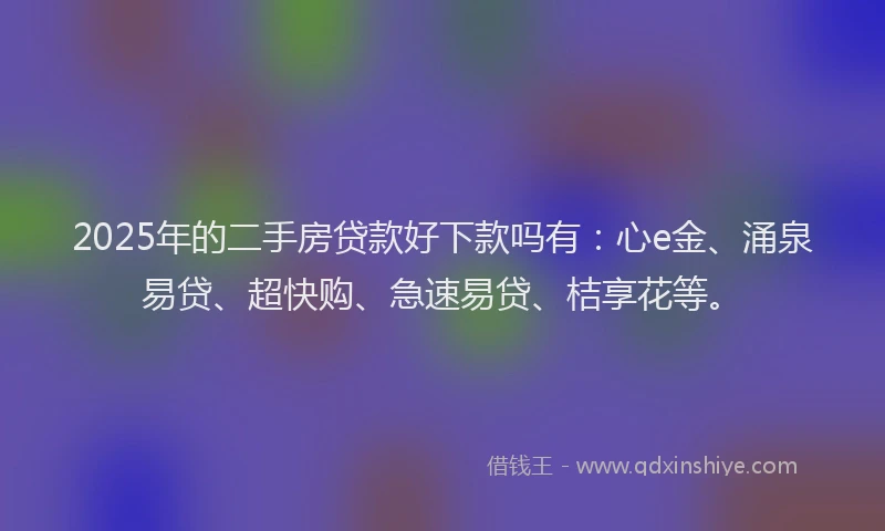 2025年的二手房贷款好下款吗有：心e金、涌泉易贷、超快购、急速易贷、桔享花等。