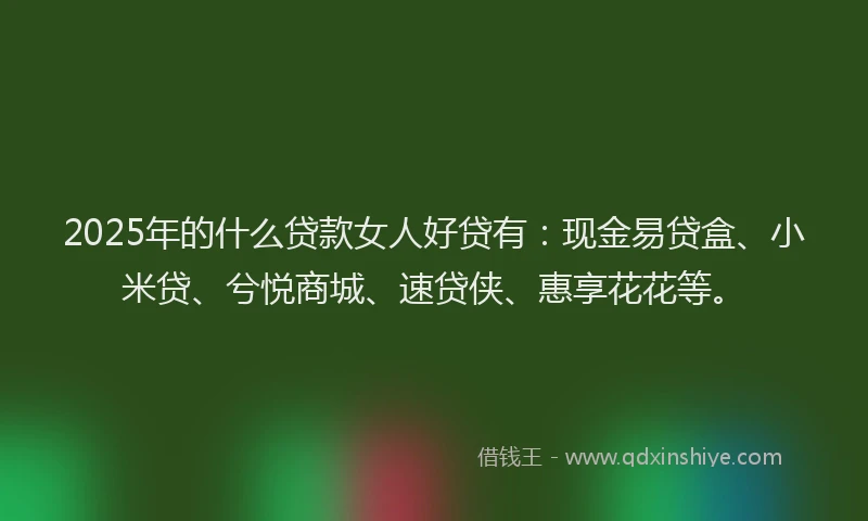 2025年的什么贷款女人好贷有：现金易贷盒、小米贷、兮悦商城、速贷侠、惠享花花等。