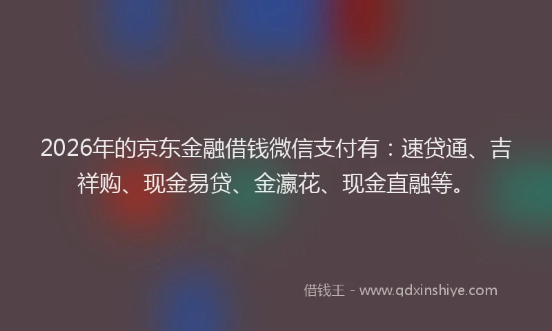 2026年的京东金融借钱微信支付有：速贷通、吉祥购、现金易贷、金瀛花、现金直融等。