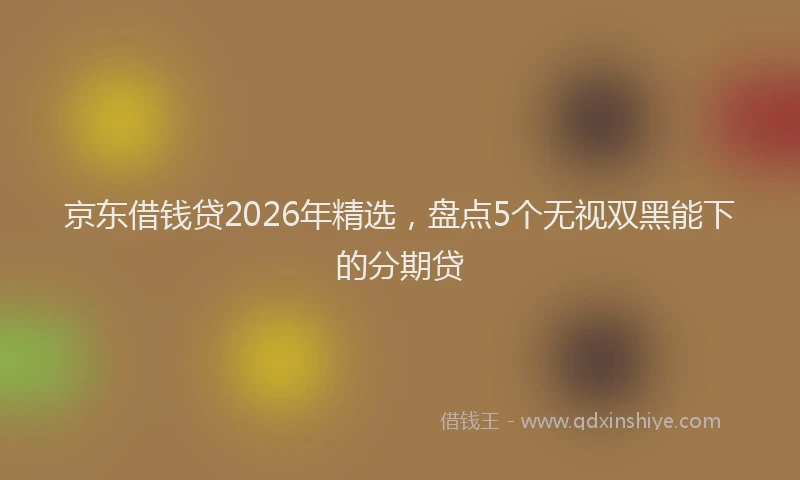 京东借钱贷2026年精选，盘点5个无视双黑能下的分期贷