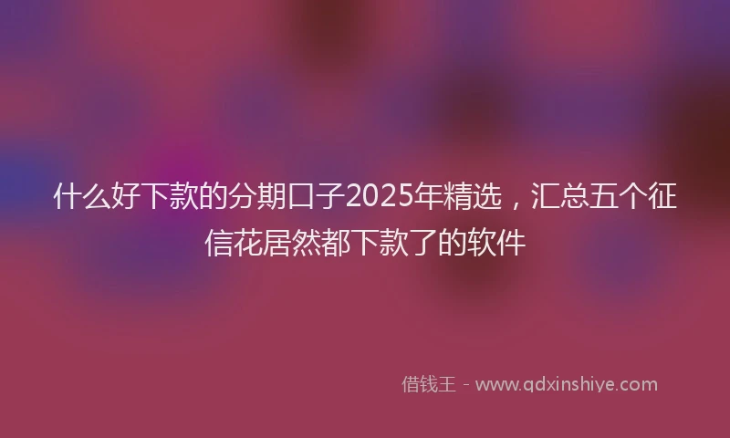 什么好下款的分期口子2025年精选，汇总五个征信花居然都下款了的软件