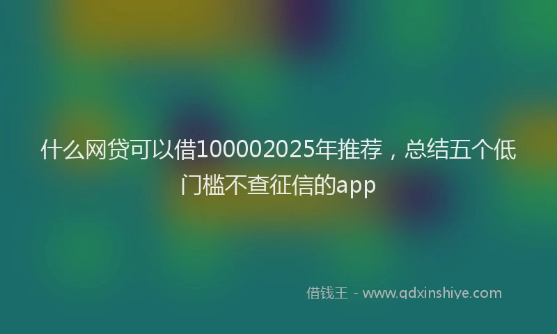 什么网贷可以借100002025年推荐，总结五个低门槛不查征信的app