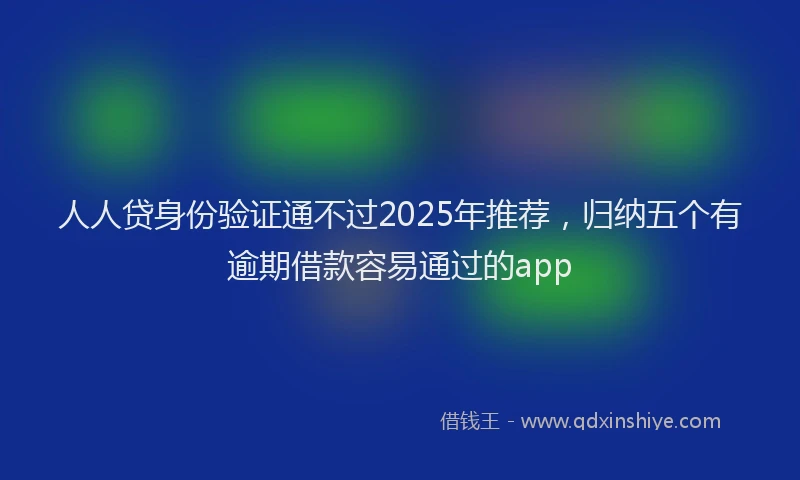 人人贷身份验证通不过2025年推荐，归纳五个有逾期借款容易通过的app