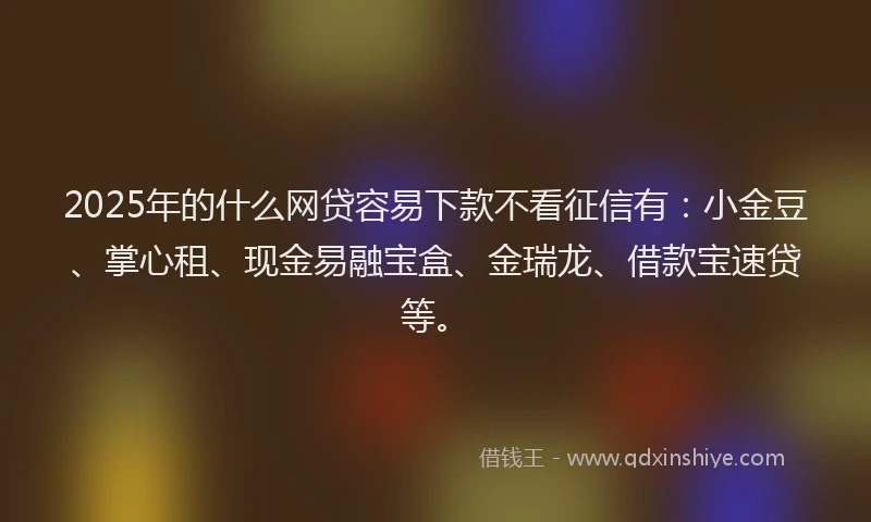 2025年的什么网贷容易下款不看征信有：小金豆、掌心租、现金易融宝盒、金瑞龙、借款宝速贷等。