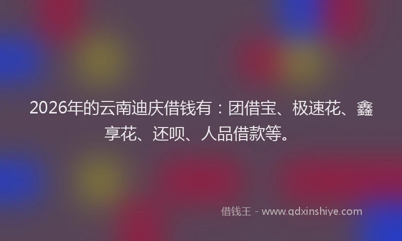 2026年的云南迪庆借钱有：团借宝、极速花、鑫享花、还呗、人品借款等。