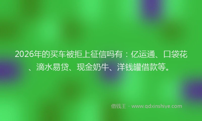 2026年的买车被拒上征信吗有：亿运通、口袋花、滴水易贷、现金奶牛、洋钱罐借款等。