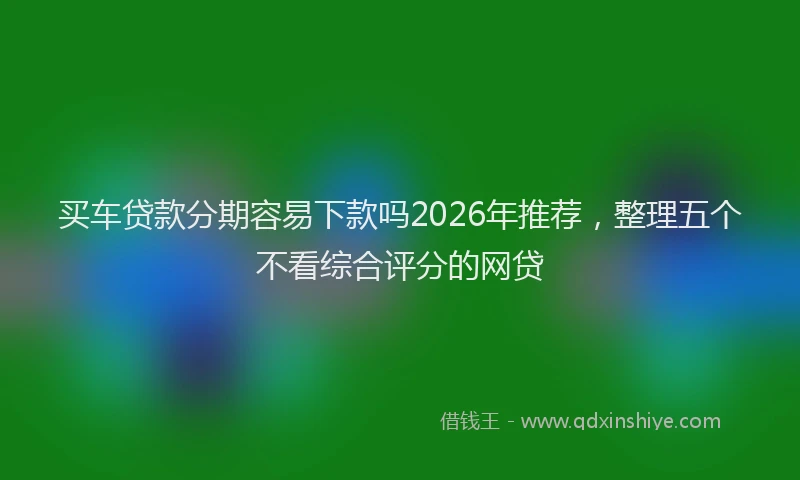 买车贷款分期容易下款吗2026年推荐，整理五个不看综合评分的网贷