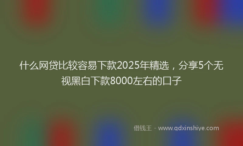 什么网贷比较容易下款2025年精选，分享5个无视黑白下款8000左右的口子