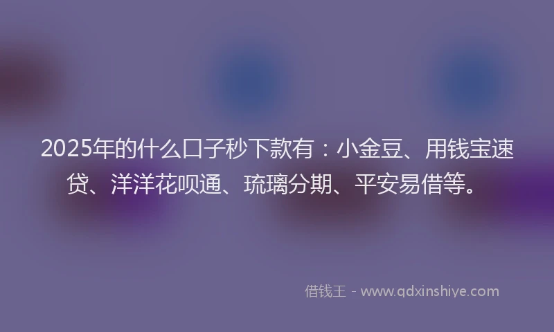 2025年的什么口子秒下款有:小金豆、用钱宝速贷、洋洋花呗通、琉璃分期、平安易借等。
