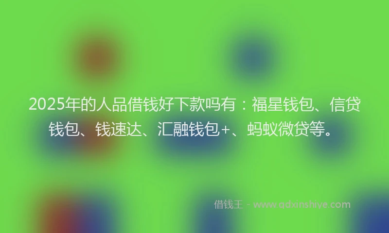 2025年的人品借钱好下款吗有：福星钱包、信贷钱包、钱速达、汇融钱包+、蚂蚁微贷等。