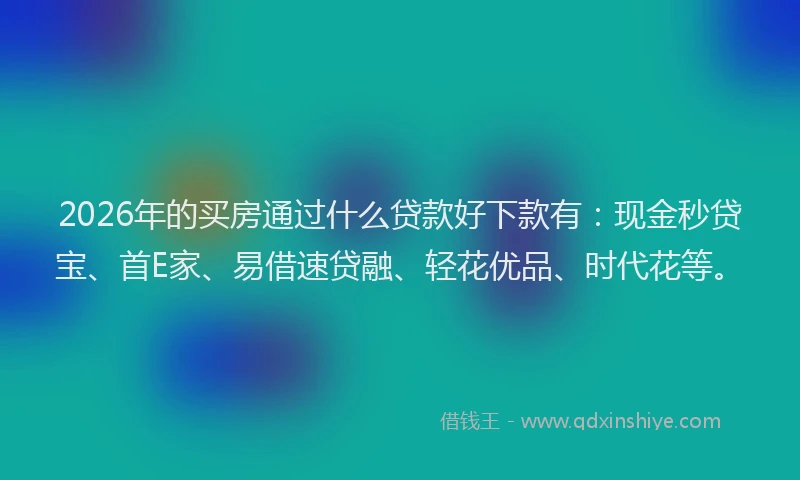 2026年的买房通过什么贷款好下款有：现金秒贷宝、首E家、易借速贷融、轻花优品、时代花等。