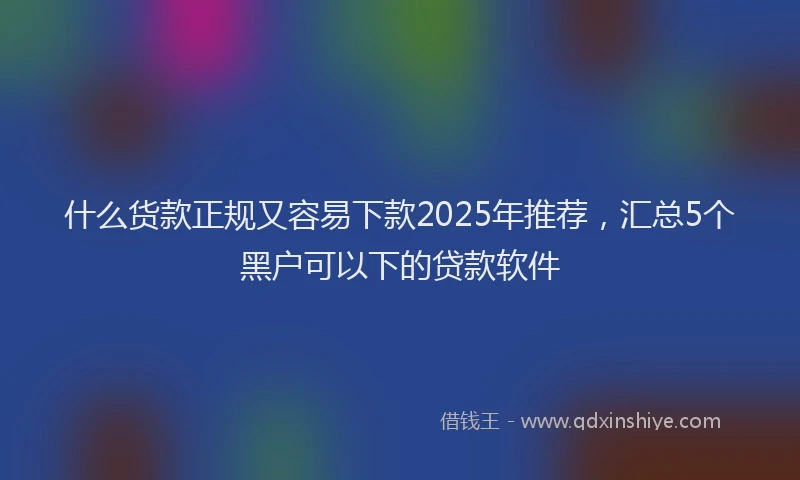 什么货款正规又容易下款2025年推荐，汇总5个黑户可以下的贷款软件