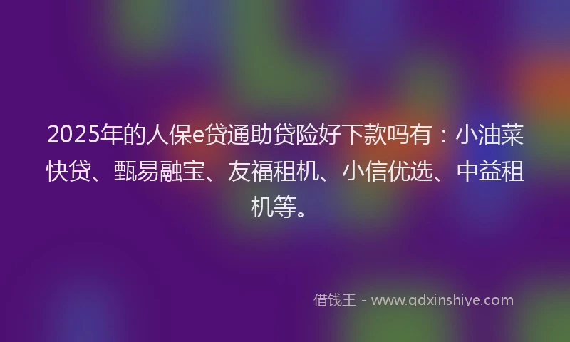 2025年的人保e贷通助贷险好下款吗有:小油菜快贷、甄易融宝、友福租机、小信优选、中益租机等。