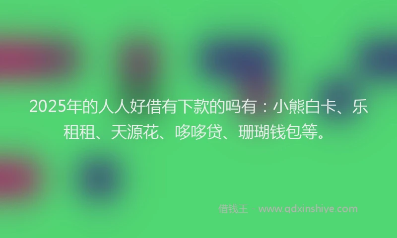 2025年的人人好借有下款的吗有：小熊白卡、乐租租、天源花、哆哆贷、珊瑚钱包等。