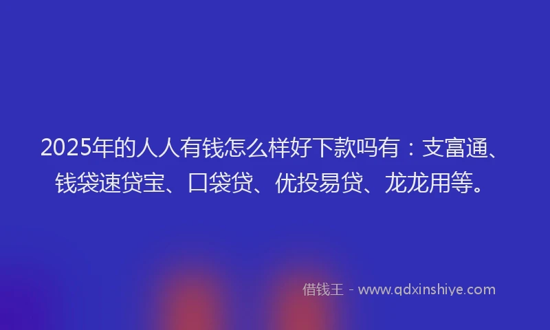 2025年的人人有钱怎么样好下款吗有：支富通、钱袋速贷宝、口袋贷、优投易贷、龙龙用等。